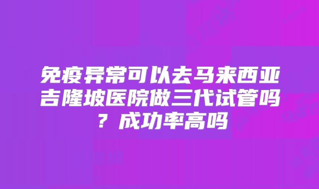 免疫异常可以去马来西亚吉隆坡医院做三代试管吗?成功率高吗