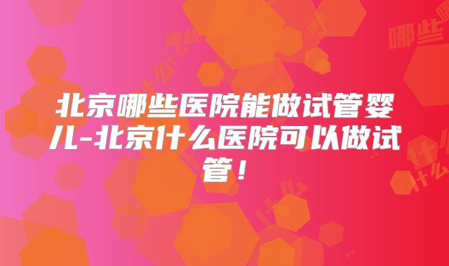 北京哪些医院能做试管婴儿-北京什么医院可以做试管!