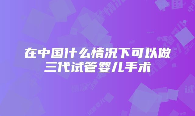 在中国什么情况下可以做三代试管婴儿手术