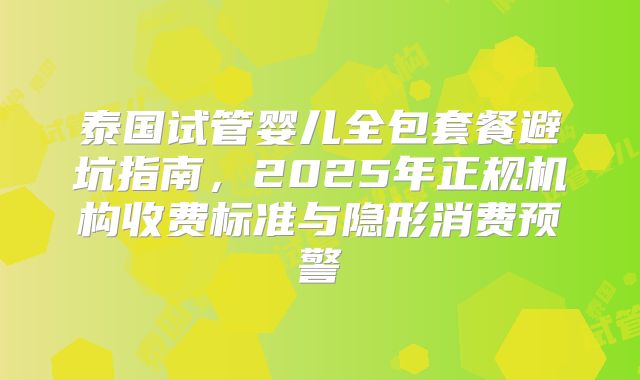 泰国试管婴儿全包套餐避坑指南，2025年正规机构收费标准与隐形消费预警