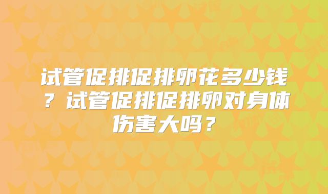 试管促排促排卵花多少钱?试管促排促排卵对身体伤害大吗?