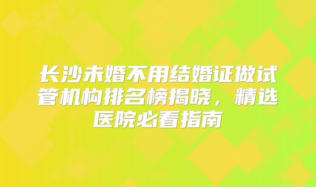 长沙未婚不用结婚证做试管机构排名榜揭晓,精选医院必看指南