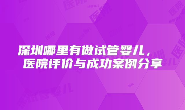 深圳哪里有做试管婴儿， 医院评价与成功案例分享