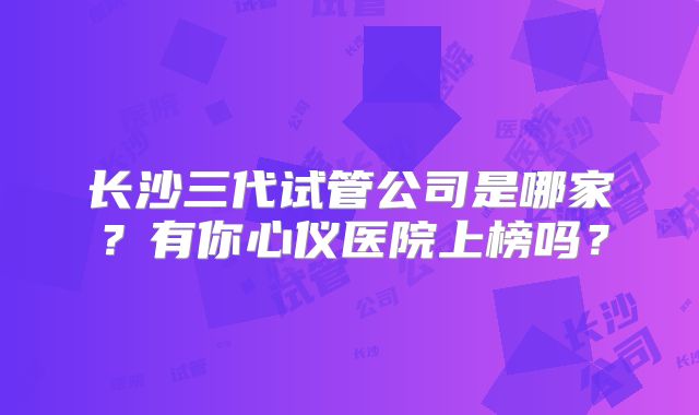 长沙三代试管公司是哪家？有你心仪医院上榜吗？