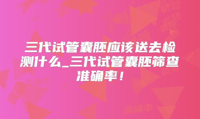 三代试管囊胚应该送去检测什么_三代试管囊胚筛查准确率！