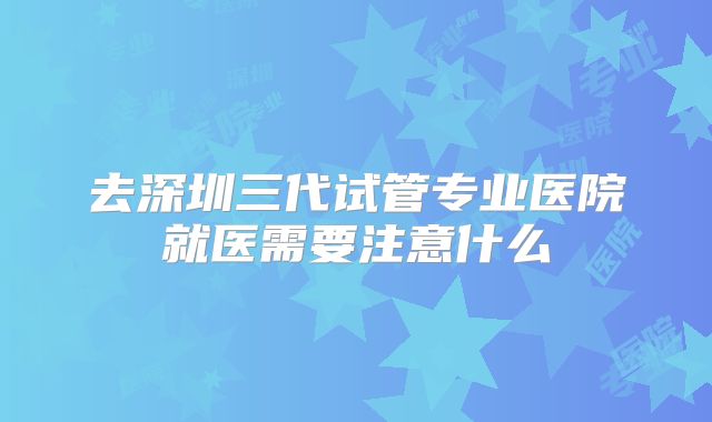去深圳三代试管专业医院就医需要注意什么