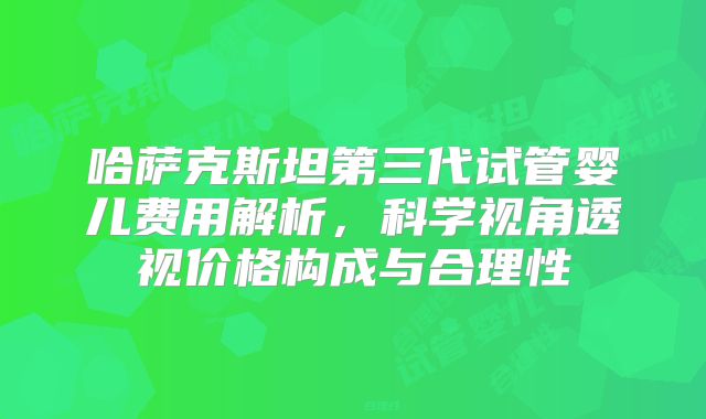 哈萨克斯坦第三代试管婴儿费用解析，科学视角透视价格构成与合理性
