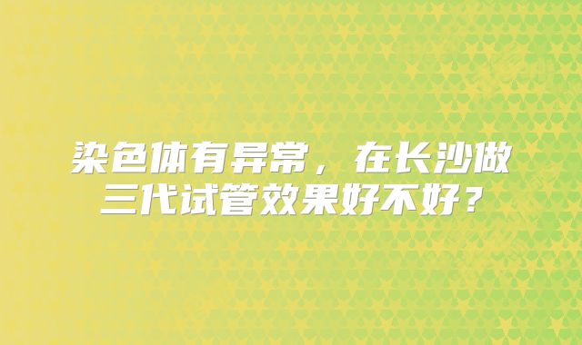 染色体有异常，在长沙做三代试管效果好不好？