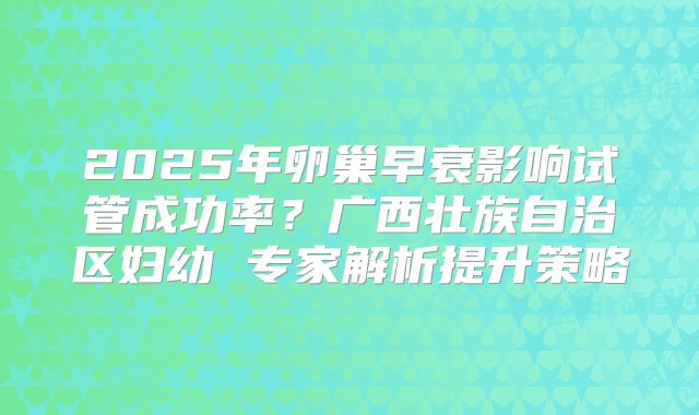 2025年卵巢早衰影响试管成功率?广西壮族自治区妇幼 专家解析提升策略