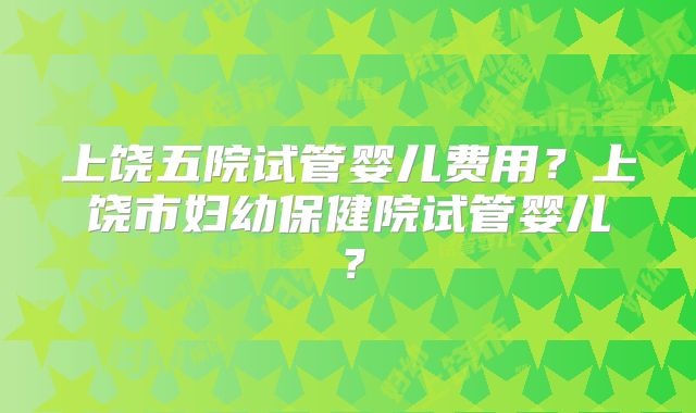 上饶五院试管婴儿费用?上饶市妇幼保健院试管婴儿?