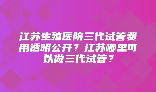 江苏生殖医院三代试管费用透明公开？江苏哪里可以做三代试管？
