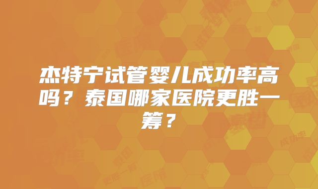 杰特宁试管婴儿成功率高吗？泰国哪家医院更胜一筹？