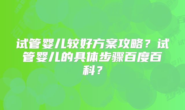 试管婴儿较好方案攻略？试管婴儿的具体步骤百度百科？