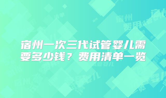 宿州一次三代试管婴儿需要多少钱？费用清单一览
