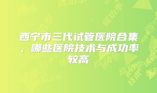 西宁市三代试管医院合集，哪些医院技术与成功率较高