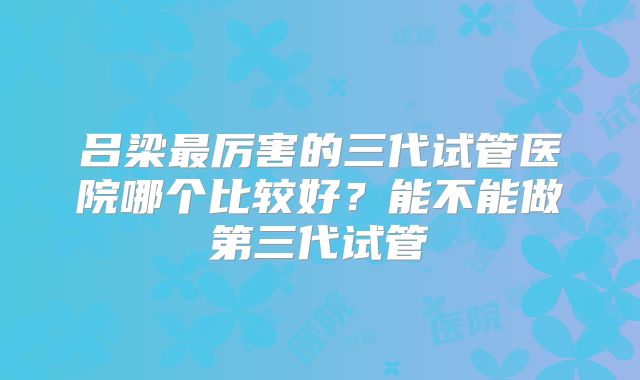吕梁最厉害的三代试管医院哪个比较好？能不能做第三代试管