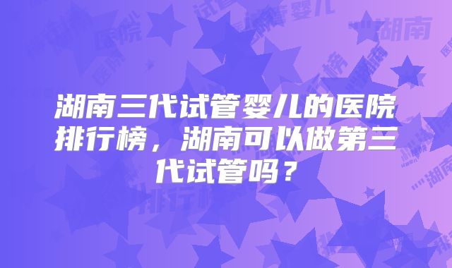 湖南三代试管婴儿的医院排行榜，湖南可以做第三代试管吗？