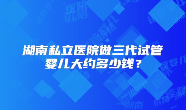 湖南私立医院做三代试管婴儿大约多少钱?