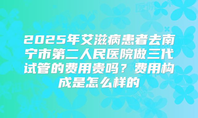 2025年艾滋病患者去南宁市第二人民医院做三代试管的费用贵吗?费用构成是怎么样的