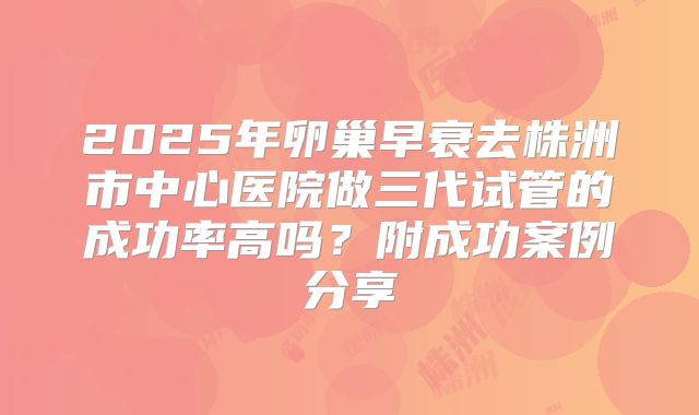 2025年卵巢早衰去株洲市中心医院做三代试管的成功率高吗?附成功案例分享