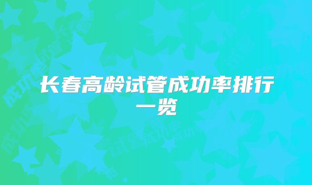 长春高龄试管成功率排行一览
