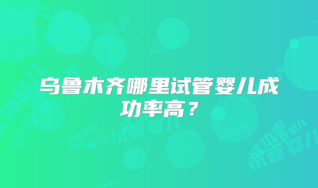 乌鲁木齐哪里试管婴儿成功率高？