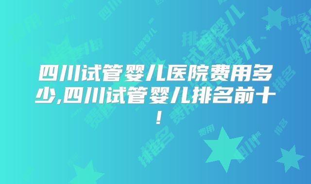 四川试管婴儿医院费用多少,四川试管婴儿排名前十！
