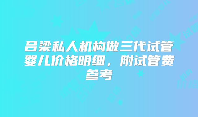 吕梁私人机构做三代试管婴儿价格明细,附试管费参考