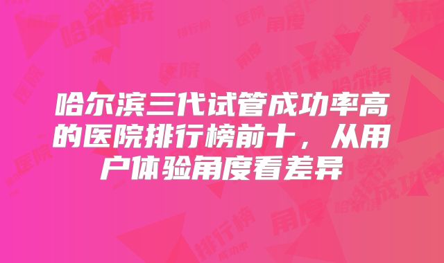 哈尔滨三代试管成功率高的医院排行榜前十，从用户体验角度看差异