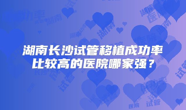 湖南长沙试管移植成功率比较高的医院哪家强？