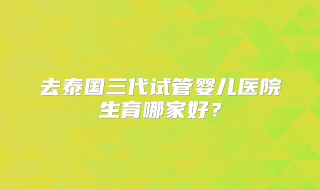 去泰国三代试管婴儿医院生育哪家好？
