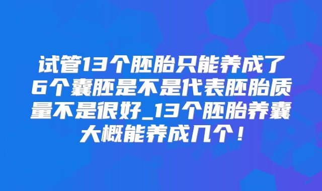试管13个胚胎只能养成了6个囊胚是不是代表胚胎质量不是很好_13个胚胎养囊大概能养成几个!