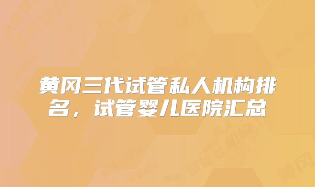 黄冈三代试管私人机构排名,试管婴儿医院汇总