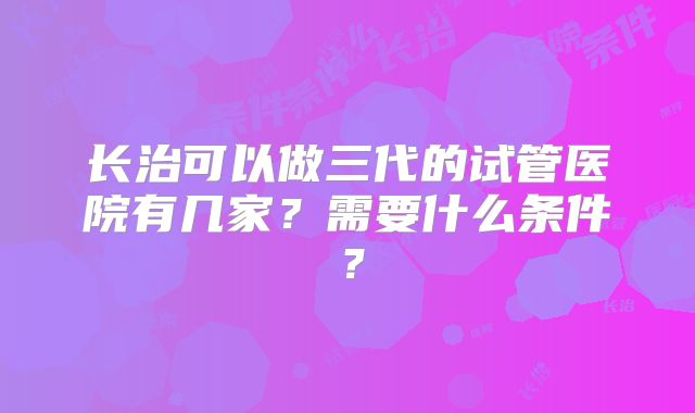 长治可以做三代的试管医院有几家?需要什么条件?