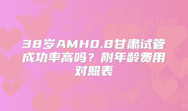 38岁AMH0.8甘肃试管成功率高吗?附年龄费用对照表
