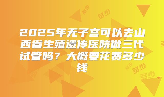 2025年无子宫可以去山西省生殖遗传医院做三代试管吗?大概要花费多少钱