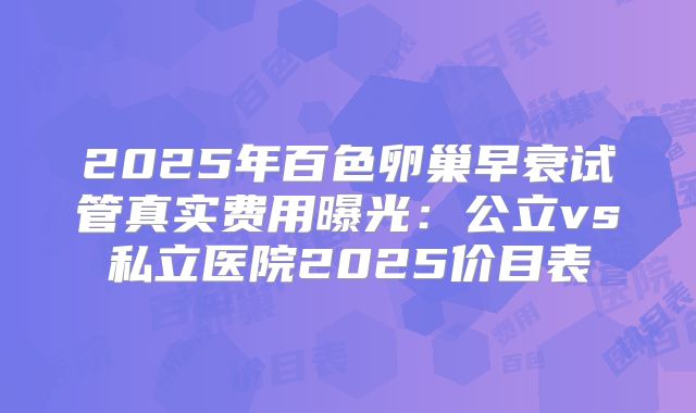 2025年百色卵巢早衰试管真实费用曝光：公立vs私立医院2025价目表
