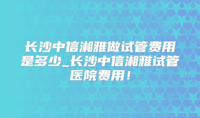 长沙中信湘雅做试管费用是多少_长沙中信湘雅试管医院费用!