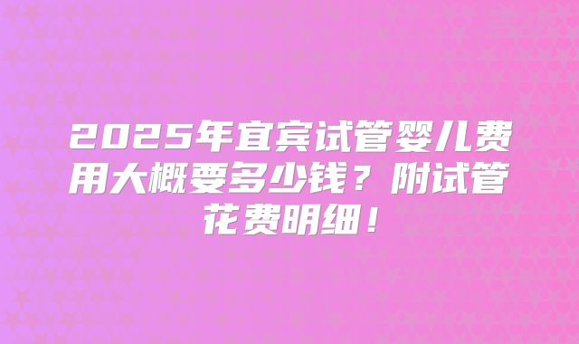 2025年宜宾试管婴儿费用大概要多少钱？附试管花费明细！