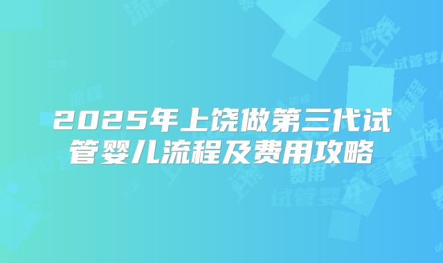 2025年上饶做第三代试管婴儿流程及费用攻略