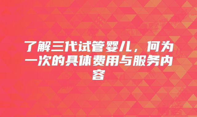 了解三代试管婴儿,何为一次的具体费用与服务内容