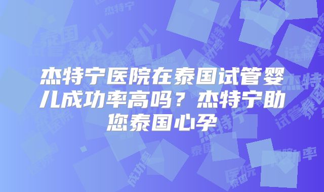 杰特宁医院在泰国试管婴儿成功率高吗?杰特宁助您泰国心孕