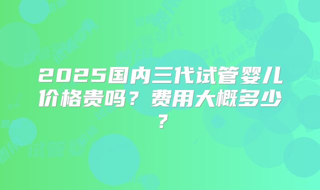 2025国内三代试管婴儿价格贵吗？费用大概多少？
