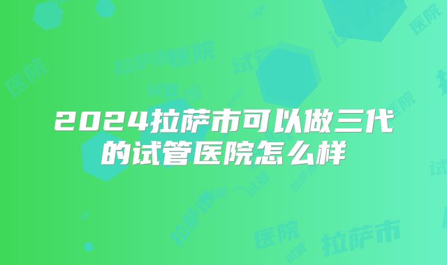 2024拉萨市可以做三代的试管医院怎么样