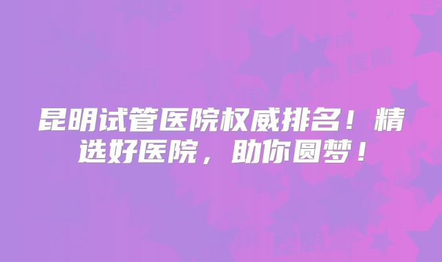 昆明试管医院权威排名！精选好医院，助你圆梦！