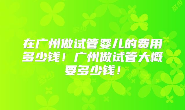 在广州做试管婴儿的费用多少钱！广州做试管大概要多少钱！