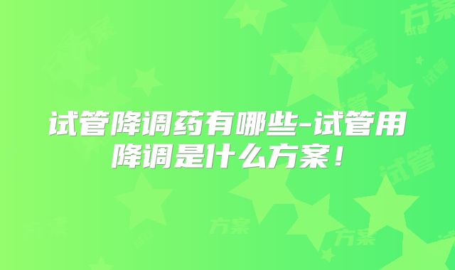 试管降调药有哪些-试管用降调是什么方案！