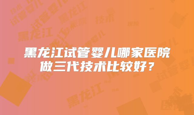 黑龙江试管婴儿哪家医院做三代技术比较好？