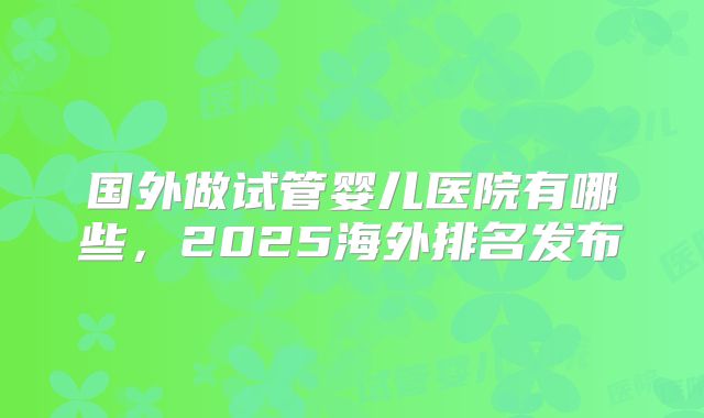 国外做试管婴儿医院有哪些，2025海外排名发布
