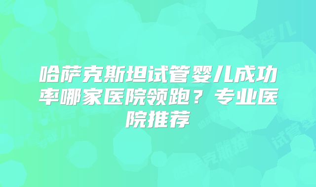 哈萨克斯坦试管婴儿成功率哪家医院领跑？专业医院推荐